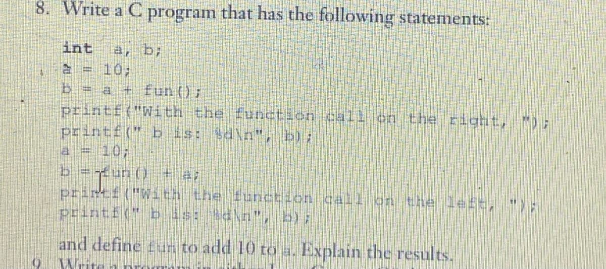 8. Write a C program that has the following statements:
int ar
b = a + fun();
printf("With the function call on the right,
printf(" b is: %d\n", b);
b = run () + 47
printf("With the function call on the left,
printf(" b is: \d\n", b);
and define fun to add 10 to a. Explain the results.
0