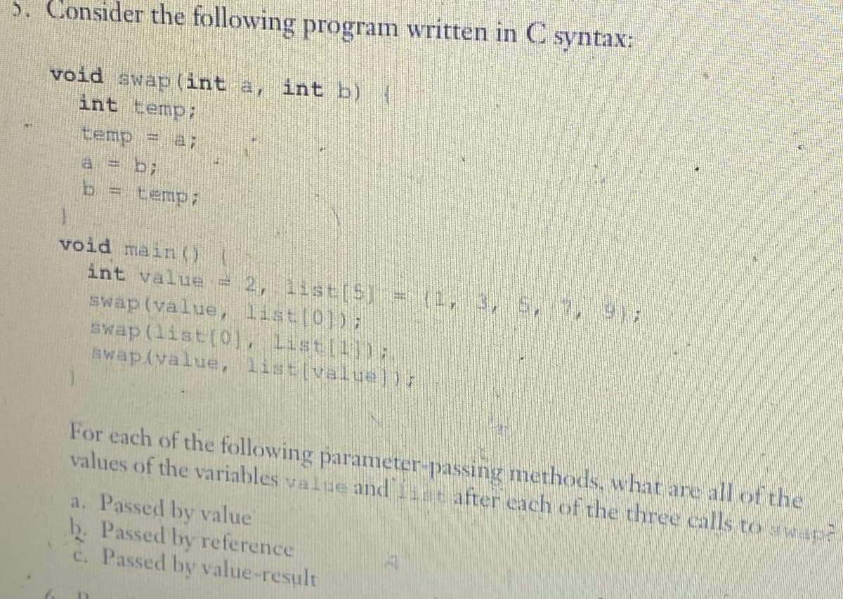 5. Consider the following program written in C syntax:
void swap (int a, int b) {
int temp;
temp = a;
a = b;
b = temp;
void main()
int value = 2, list[5] = (1, 3, 5, 7, 9),
swap (value, list[0]);
swap (list[0], List[1]);
swap(value, list[value])}
For each of the following parameter-passing methods, what are all of the
values of the variables value and after each of the three calls to swe2
a. Passed by value
b. Passed by reference
c. Passed by value-result
D