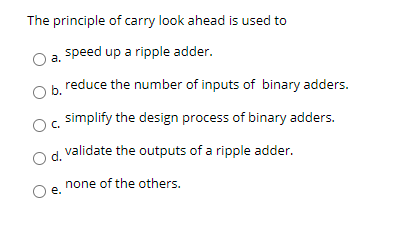 The principle of carry look ahead is used to
speed up a ripple adder.
a.
b reduce the number of inputs of binary adders.
simplify the design process of binary adders.
d.
validate the outputs of a ripple adder.
none of the others.
e.
