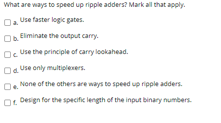 What are ways to speed up ripple adders? Mark all that apply.
Use faster logic gates.
a.
Eliminate the output carry.
b.
Use the principle of carry lookahead.
C.
Use only multiplexers.
d.
None of the others are ways to speed up ripple adders.
е.
Lf. Design for the specific length of the input binary numbers.
