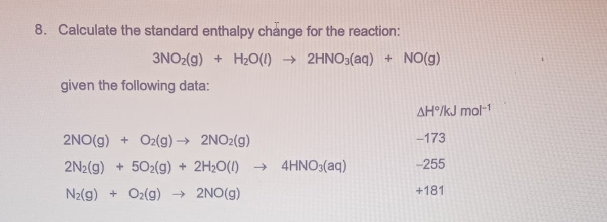 8. Calculate the standard enthalpy change for the reaction:
3NO2(g) + H2O(l) →2HNO3(aq) + NO(g)
given the following data:
AH°/kJ mol-1
2NO(g) + O2(g) → 2NO2(g)
-173
2N2(g) +502(g) + 2H2O(l) → 4HNO3(aq)
-255
N2(g) + O2(g) → 2NO(g)
+181