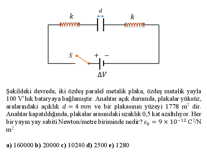 d
k
k
Δν
Şekildeki devrede, iki özdeş paralel metalik plaka, özdeş metalik yayla
100 V'luk bataryaya bağlamıştır. Anahtar açık durumda, plakalar yüksüz,
aralarındaki açıklık d = 4 mm ve bir plakasının yüzeyi 1778 m² dir.
Anahtar kapatıldığında, plakalar arasındaki uzaklık 0,5 kat azaltılıyor. Her
bir yayın yay sabiti Newton/metre biriminde nedir? ɛ, = 9 × 10-12 C/N
m?
a) 160000 b) 20000 c) 10240 d) 2500 e) 1280
