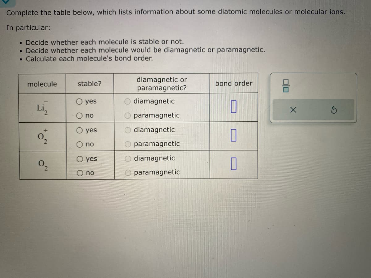 Complete the table below, which lists information about some diatomic molecules or molecular ions.
In particular:
. Decide whether each molecule is stable or not.
• Decide whether each molecule would be diamagnetic or paramagnetic.
• Calculate each molecule's bond order.
molecule
Li₂
+
2
0₂
stable?
yes
no
yes
no
O yes
no
diamagnetic or
paramagnetic?
diamagnetic
paramagnetic
diamagnetic
paramagnetic
diamagnetic
paramagnetic
bond order
0
0
0
00