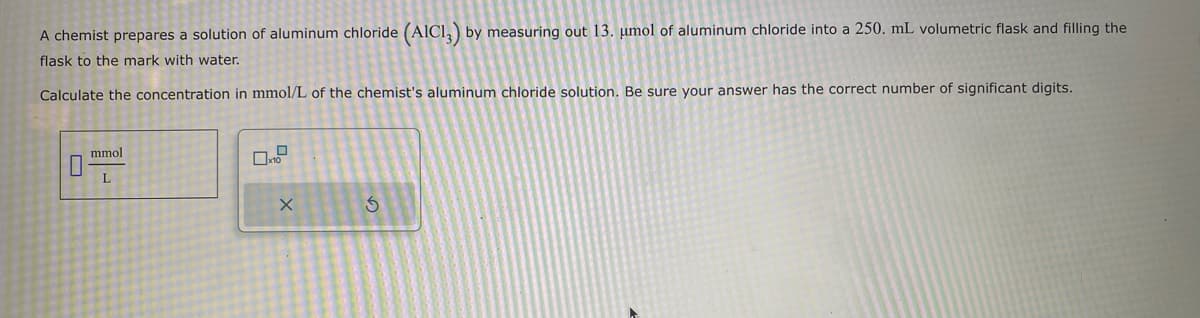 A chemist prepares a solution of aluminum chloride (AIC13) by measuring out 13. umol of aluminum chloride into a 250. mL volumetric flask and filling the
flask to the mark with water.
Calculate the concentration in mmol/L of the chemist's aluminum chloride solution. Be sure your answer has the correct number of significant digits.
mmol
L
X
G
