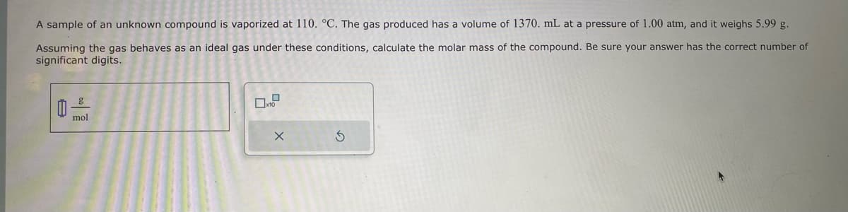 A sample of an unknown compound is vaporized at 110. °C. The gas produced has a volume of 1370. mL at a pressure of 1.00 atm, and it weighs 5.99 g.
Assuming the gas behaves as an ideal gas under these conditions, calculate the molar mass of the compound. Be sure your answer has the correct number of
significant digits.
A
g
mol
0
☐x10
X
Ś