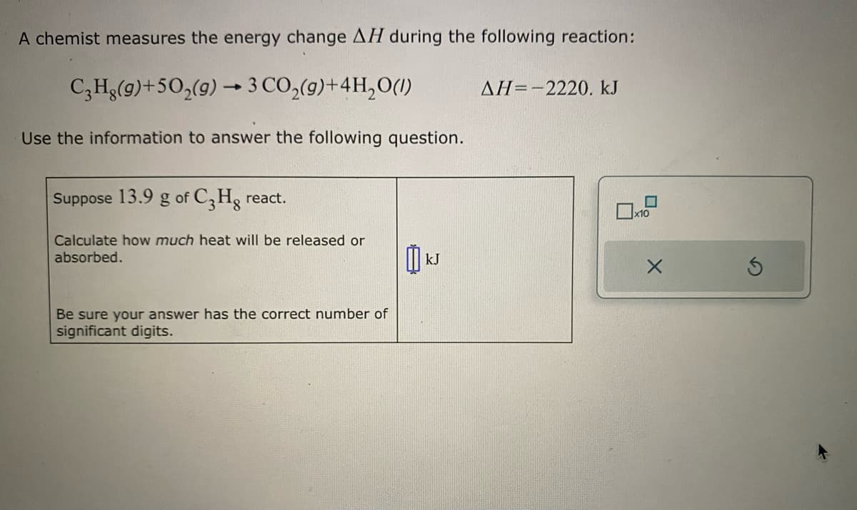 A chemist measures the energy change AH during the following reaction:
C3Hg(9)+50₂(g) → 3 CO₂(g) +4H₂O(1)
Use the information to answer the following question.
Suppose 13.9 g of C3Hg react.
Calculate how much heat will be released or
absorbed.
Be sure your answer has the correct number of
significant digits.
k
kJ
ΔΗ= -2220. kJ