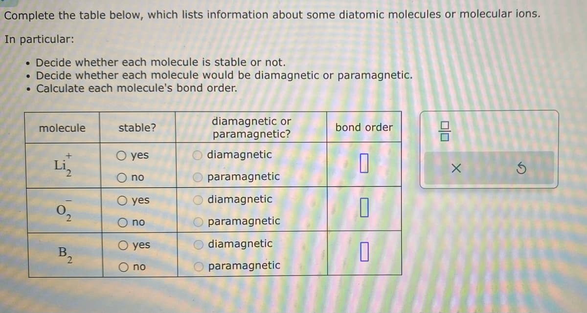 Complete the table below, which lists information about some diatomic molecules or molecular ions.
In particular:
. Decide whether each molecule is stable or not.
• Decide whether each molecule would be diamagnetic or paramagnetic.
• Calculate each molecule's bond order.
molecule
+
Li₂
0₂
2
B
2
stable?
O yes
O O
no
O yes
no
O yes
O no
diamagnetic or
paramagnetic?
diamagnetic
paramagnetic
diamagnetic
paramagnetic
O diamagnetic
paramagnetic
bond order
0
1
1
00
X
S