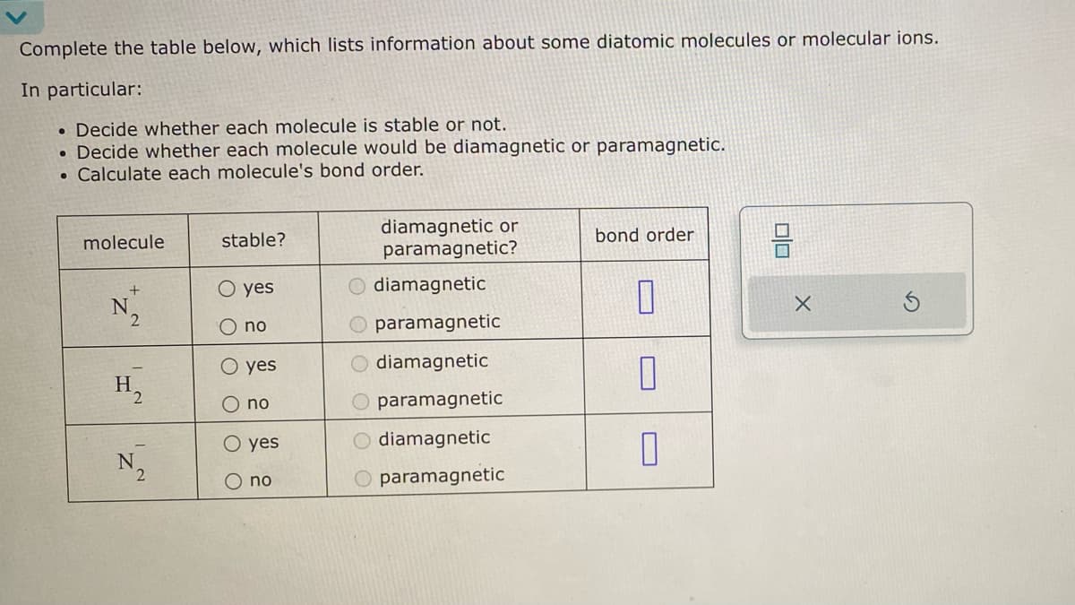 Complete the table below, which lists information about some diatomic molecules or molecular ions.
In particular:
. Decide whether each molecule is stable or not.
. Decide whether each molecule would be diamagnetic or paramagnetic.
Calculate each molecule's bond order.
●
molecule
+
N
2
H₂
N₂
stable?
O yes
O no
O
yes
no
yes
no
diamagnetic or
paramagnetic?
diamagnetic
O paramagnetic
diamagnetic
paramagnetic
diamagnetic
paramagnetic
OLO
OO
bond order
0
0
0
00
X