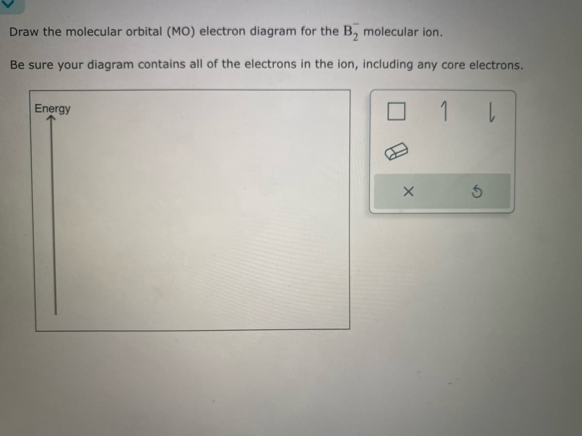 Draw the molecular orbital (MO) electron diagram for the B₂ molecular ion.
Be sure your diagram contains all of the electrons in the ion, including any core electrons.
Energy
X
1 |
S