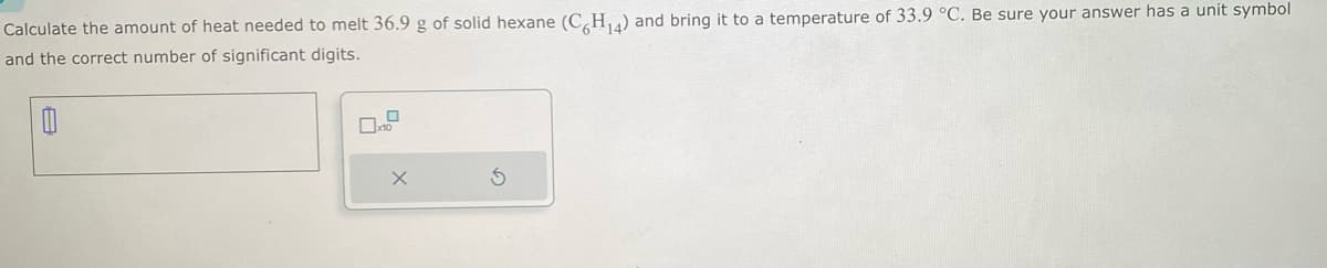 Calculate the amount of heat needed to melt 36.9 g of solid hexane (C6H₁4) and bring it to a temperature of 33.9 °C. Be sure your answer has a unit symbol
and the correct number of significant digits.
0
10
X