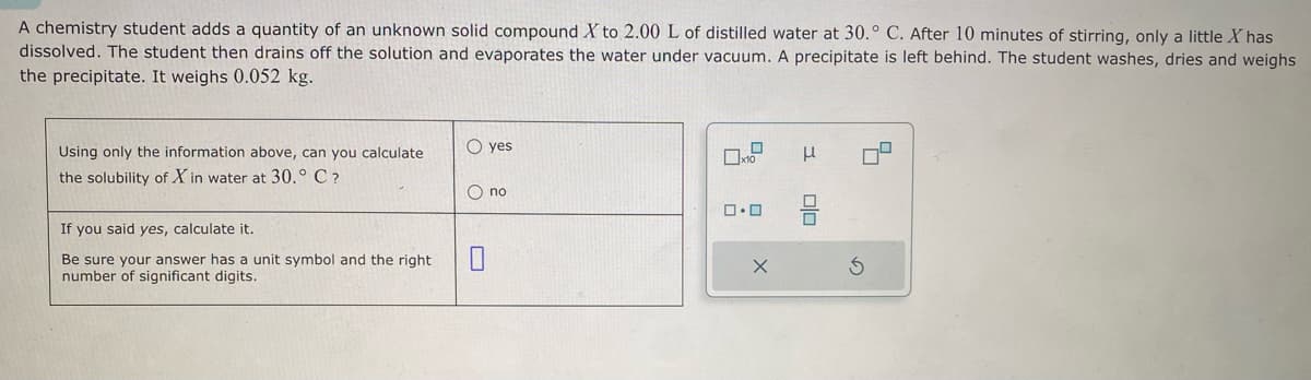 A chemistry student adds a quantity of an unknown solid compound X to 2.00 L of distilled water at 30.° C. After 10 minutes of stirring, only a little X has
dissolved. The student then drains off the solution and evaporates the water under vacuum. A precipitate is left behind. The student washes, dries and weighs
the precipitate. It weighs 0.052 kg.
Using only the information above, can you calculate
the solubility of X in water at 30.° C ?
If you said yes, calculate it.
Be sure your answer has a unit symbol and the right
number of significant digits.
O yes
O no
0
0x10
ロ･ロ
X
μ
00
3
4