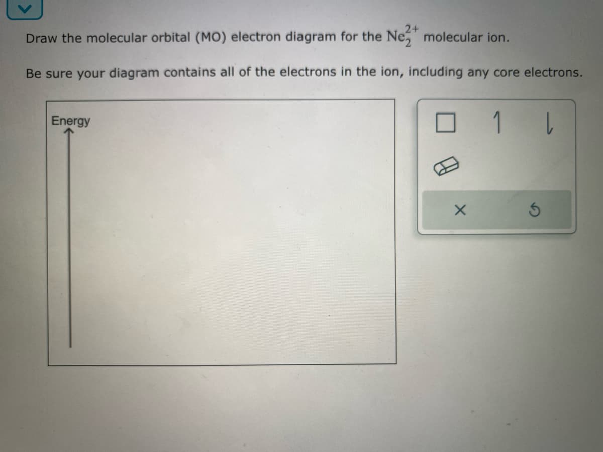 2+
Draw the molecular orbital (MO) electron diagram for the Nez molecular ion.
Be sure your diagram contains all of the electrons in the ion, including any core electrons.
Energy
X
1
l