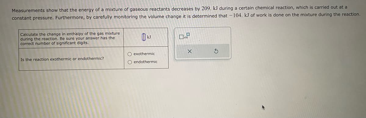 Measurements show that the energy of a mixture of gaseous reactants decreases by 209. kJ during a certain chemical reaction, which is carried out at a
constant pressure. Furthermore, by carefully monitoring the volume change it is determined that -104. kJ of work is done on the mixture during the reaction.
Calculate the change in enthalpy of the gas mixture
during the reaction. Be sure your answer has the
correct number of significant digits.
Is the reaction exothermic or endothermic?
O exothermic
O endothermic
X
