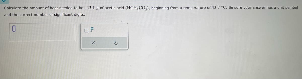 Calculate the amount of heat needed to boil 43.1 g of acetic acid (HCH3CO₂), beginning from a temperature of 43.7 °C. Be sure your answer has a unit symbol
and the correct number of significant digits.
0
0
x10
X
S