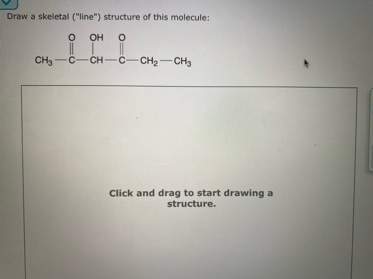 Draw a skeletal ("line") structure of this molecule:
OH O
|| | ||
CH3 C-
CH-C- CH₂ CH3
Click and drag to start drawing a
structure.
