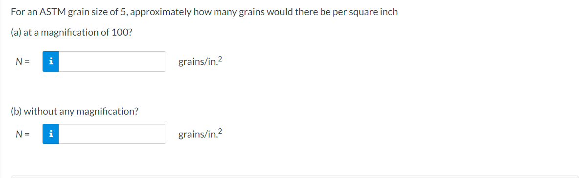 For
an ASTM grain size of 5, approximately how many grains would there be per square inch
(a) at a magnification of 100?
N =
i
(b) without any magnification?
N = i
grains/in.²
grains/in.²