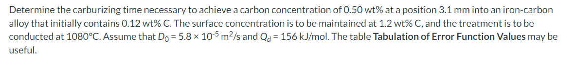 Determine the carburizing time necessary to achieve a carbon concentration of 0.50 wt% at a position 3.1 mm into an iron-carbon
alloy that initially contains 0.12 wt% C. The surface concentration is to be maintained at 1.2 wt% C, and the treatment is to be
conducted at 1080°C. Assume that Do = 5.8 x 10-5 m²/s and Qd = 156 kJ/mol. The table Tabulation Error Function Values may be
useful.