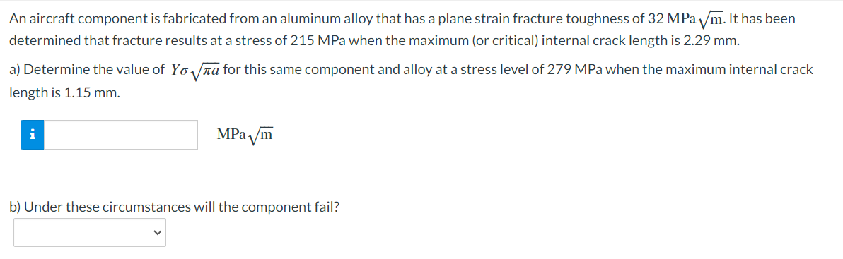 An aircraft component is fabricated from an aluminum alloy that has a plane strain fracture toughness of 32 MPa √//m. It has been
determined that fracture results at a stress of 215 MPa when the maximum (or critical) internal crack length is 2.29 mm.
a) Determine the value of Yo√√ for this same component and alloy at a stress level of 279 MPa when the maximum internal crack
length is 1.15 mm.
i
MPa √m
b) Under these circumstances will the component fail?