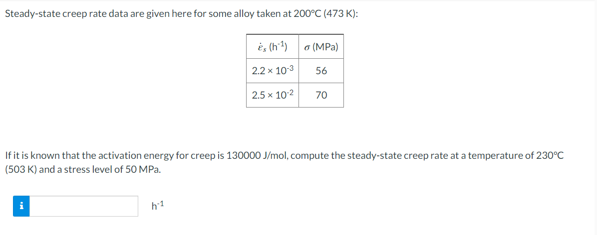 Steady-state creep rate data are given here for some alloy taken at 200°C (473 K):
i
és (h-¹)
2.2 x 10-3
h-1
2.5 x 10-2
o (MPa)
56
If it is known that the activation energy for creep is 130000 J/mol, compute the steady-state creep rate at a temperature of 230°C
(503 K) and a stress level of 50 MPa.
70