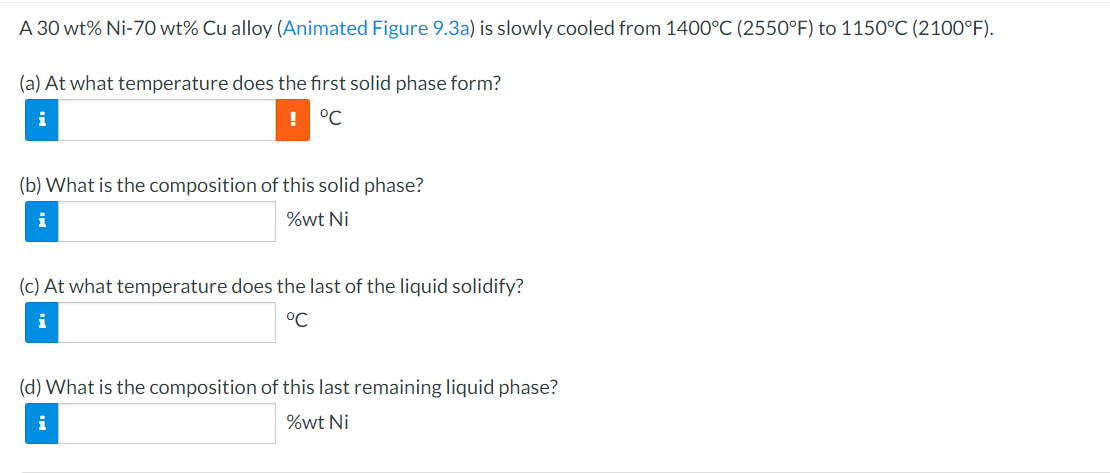 A 30 wt% Ni-70 wt% Cu alloy (Animated Figure 9.3a) is slowly cooled from 1400°C (2550°F) to 1150°C (2100°F).
(a) At what temperature does the first solid phase form?
i
! °C
(b) What is the composition of this solid phase?
i
%wt Ni
(c) At what temperature does the last of the liquid solidify?
i
°℃
(d) What is the composition of this last remaining liquid phase?
i
%wt Ni