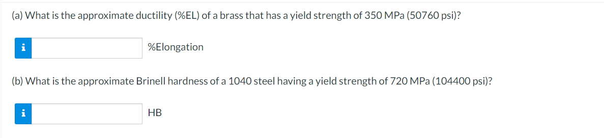(a) What is the approximate ductility (%EL) of a brass that has a yield strength of 350 MPa (50760 psi)?
i
%Elongation
(b) What is the approximate Brinell hardness of a 1040 steel having a yield strength of 720 MPa (104400 psi)?
i
HB