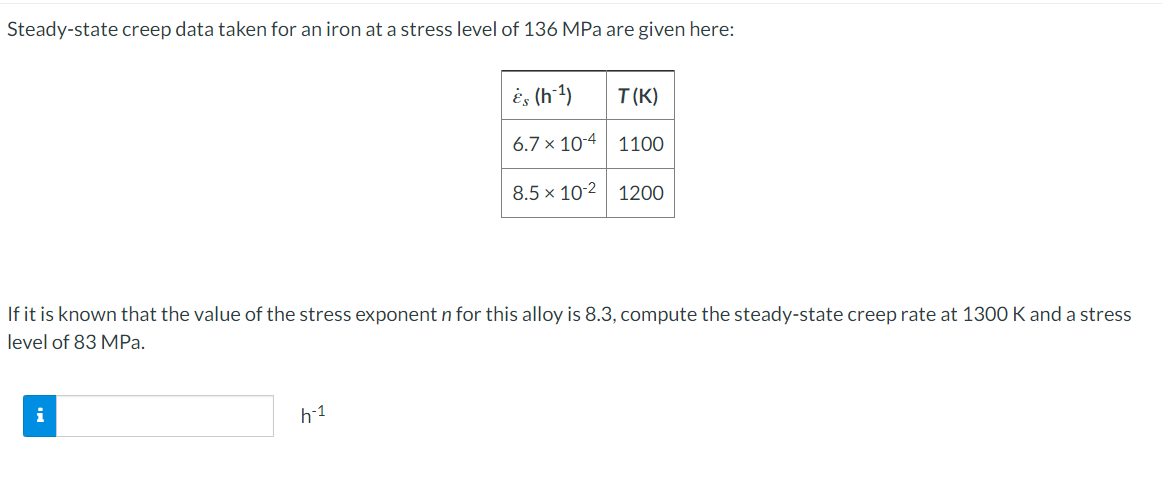 Steady-state creep data taken for an iron at a stress level of 136 MPa are given here:
If it is known that the value of the stress exponent n for this alloy is 8.3, compute the steady-state creep rate at 1300 K and a stress
level of 83 MPa.
i
Es (h-¹)
T(K)
6.7 x 104
1100
8.5 x 10-2 1200
h-1