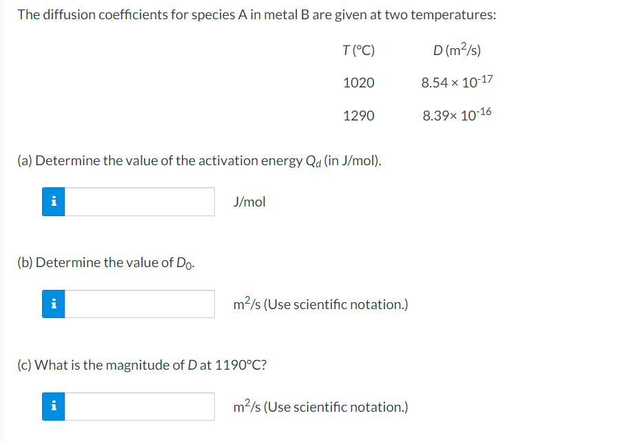 The diffusion coefficients for species A in metal B are given at two temperatures:
D (m²/s)
8.54 x 10-17
8.39× 10-16
i
(b) Determine the value of Do.
(a) Determine the value of the activation energy Qd (in J/mol).
i
J/mol
i
T (°C)
(c) What is the magnitude of D at 1190°C?
1020
1290
m²/s (Use scientific notation.)
m²/s (Use scientific notation.)
