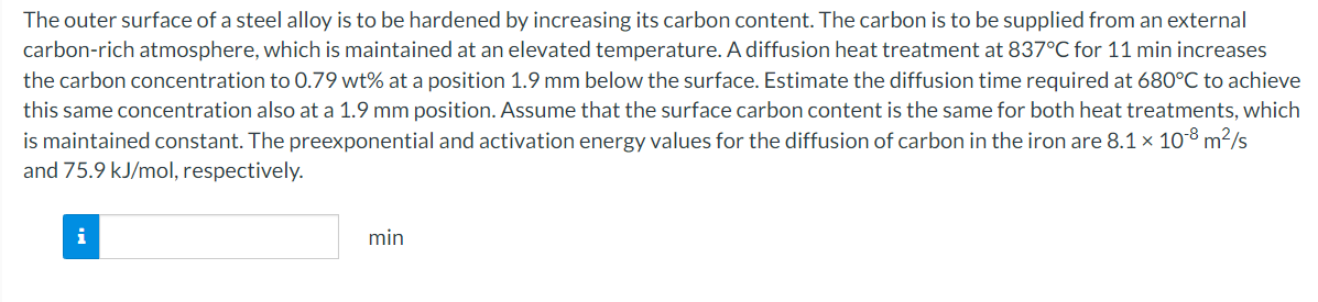 The outer surface of a steel alloy is to be hardened by increasing its carbon content. The carbon is to be supplied from an external
carbon-rich atmosphere, which is maintained at an elevated temperature. A diffusion heat treatment at 837°C for 11 min increases
the carbon concentration to 0.79 wt% at a position 1.9 mm below the surface. Estimate the diffusion time required at 680°C to achieve
this same concentration also at a 1.9 mm position. Assume that the surface carbon content is the same for both heat treatments, which
is maintained constant. The preexponential and activation energy values for the diffusion of carbon in the iron are 8.1 x 108 m²/s
and 75.9 kJ/mol, respectively.
i
min