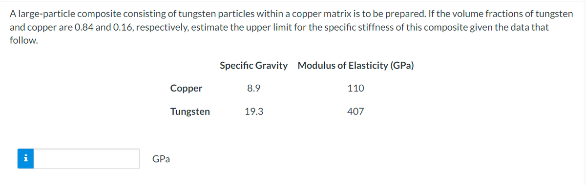 A large-particle composite consisting of tungsten particles within a copper matrix is to be prepared. If the volume fractions of tungsten
and copper are 0.84 and 0.16, respectively, estimate the upper limit for the specific stiffness of this composite given the data that
follow.
i
Copper
Tungsten
GPa
Specific Gravity Modulus of Elasticity (GPa)
8.9
19.3
110
407