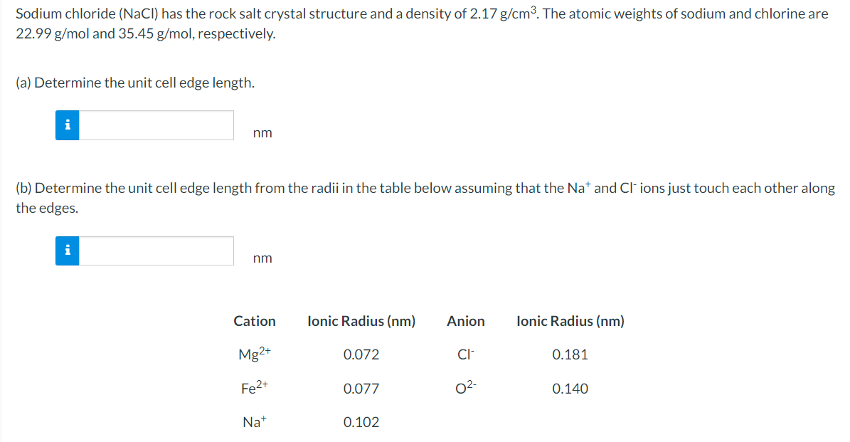 Sodium chloride (NaCl) has the rock salt crystal structure and a density of 2.17 g/cm³. The atomic weights of sodium and chlorine are
22.99 g/mol and 35.45 g/mol, respectively.
(a) Determine the unit cell edge length.
nm
(b) Determine the unit cell edge length from the radii in the table below assuming that the Nat and Cl- ions just touch each other along
the edges.
nm
Cation
Mg2+
Fe2+
Na+
Ionic Radius (nm)
0.072
0.077
0.102
Anion Ionic Radius (nm)
CI-
0²-
0.181
0.140