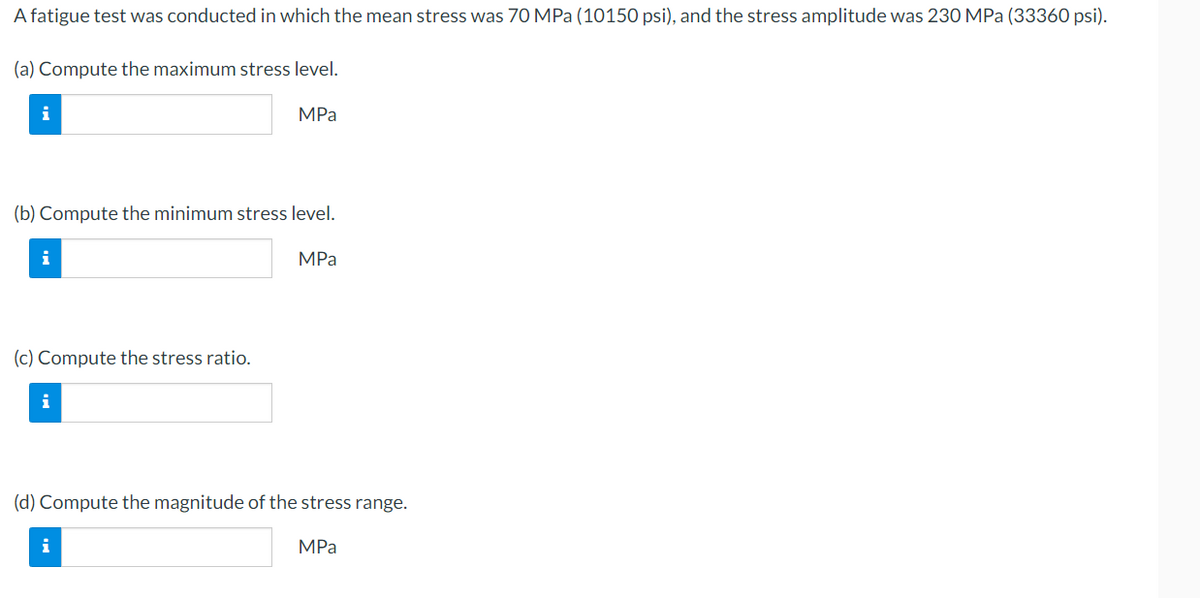 A fatigue test was conducted in which the mean stress was 70 MPa (10150 psi), and the stress amplitude was 230 MPa (33360 psi).
(a) Compute the maximum stress level.
i
(b) Compute the minimum stress level.
i
(c) Compute the stress ratio.
i
MPa
i
MPa
(d) Compute the magnitude of the stress range.
MPa