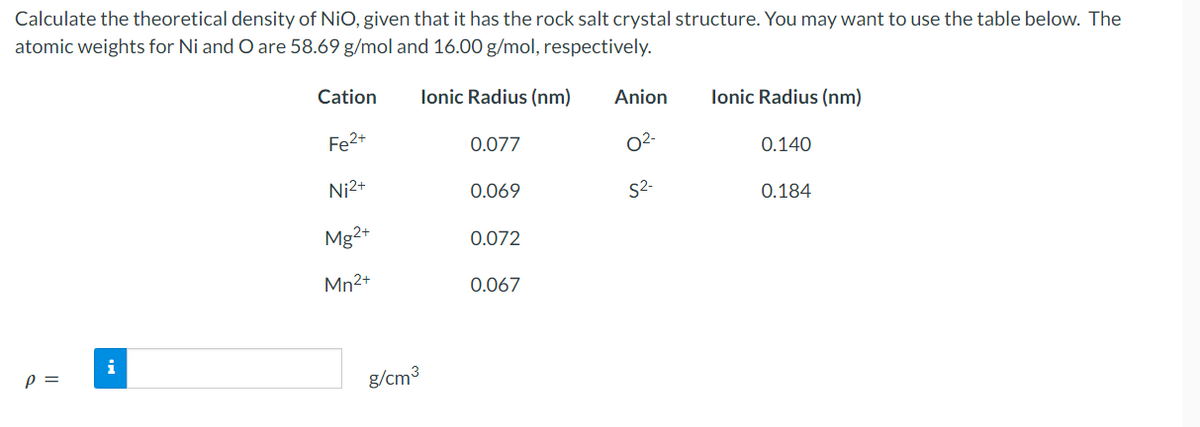 Calculate the theoretical density of NiO, given that it has the rock salt crystal structure. You may want to use the table below. The
atomic weights for Ni and O are 58.69 g/mol and 16.00 g/mol, respectively.
Ionic Radius (nm)
P =
i
Cation
Fe²+
Ni²+
Mg2+
Mn2+
g/cm³
0.077
0.069
0.072
0.067
Anion
0²-
S²-
Ionic Radius (nm)
0.140
0.184