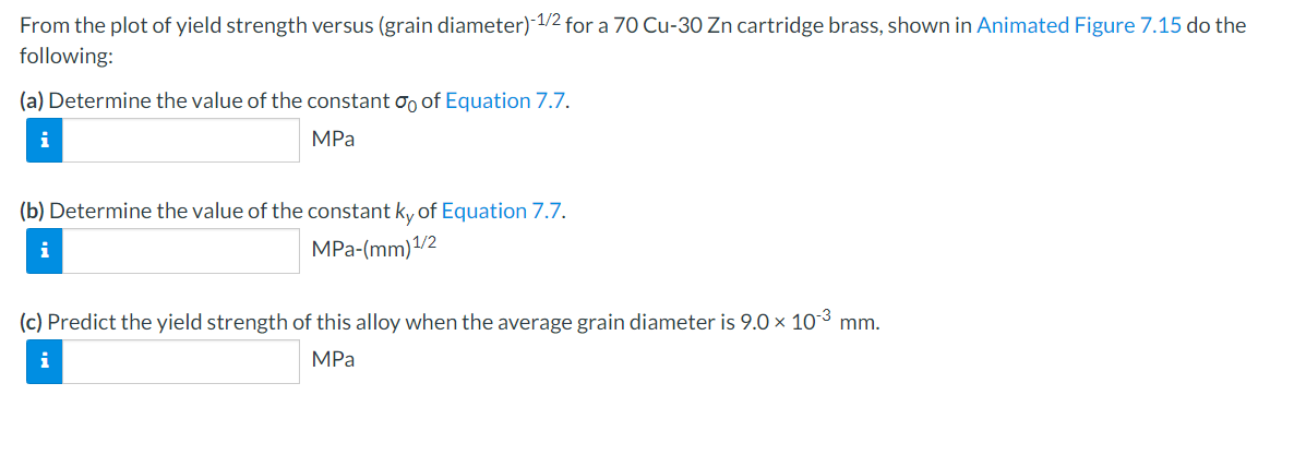 From the plot of yield strength versus (grain diameter)-1/2 for a 70 Cu-30 Zn cartridge brass, shown in Animated Figure 7.15 do the
following:
(a) Determine the value of the constant o of Equation 7.7.
MPa
(b) Determine the value of the constant ky of Equation 7.7.
i
MPa-(mm) ¹/2
(c) Predict the yield strength of this alloy when the average grain diameter is 9.0 × 10-³ mm.
MPa