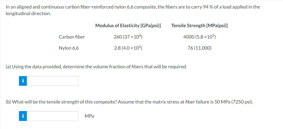 In an aligned and continuous carbon fiber-reinforced nylon 6,6 composite, the fibers are to carry 94 % of a load applied in the
longitudinal direction.
i
Carbon fiber
Nylon 6,6
(a) Using the data provided, determine the volume fraction of fibers that will be required.
i
Modulus of Elasticity [GPa(psi)]
260 (37 ×106)
2.8 (4.0×105)
Tensile Strength [MPa(psi)]
4000 (5.8×105)
76 (11,000)
(b) What will be the tensile strength of this composite? Assume that the matrix stress at fiber failure is 50 MPa (7250 psi).
MPa