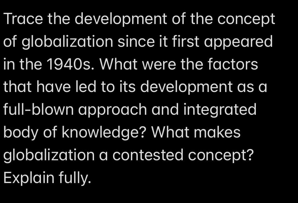 Trace the development
of the concept
of globalization since it first appeared
in the 1940s. What were the factors
that have led to its development as a
full-blown approach and integrated
body of knowledge? What makes
globalization a contested concept?
Explain fully.