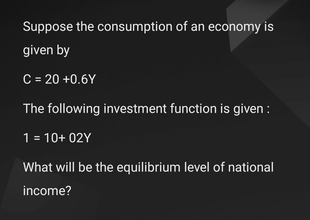 Suppose the consumption of an economy is
given by
C = 20 +0.6Y
The following investment function is given :
1 = 10+ 02Y
What will be the equilibrium level of national
income?
