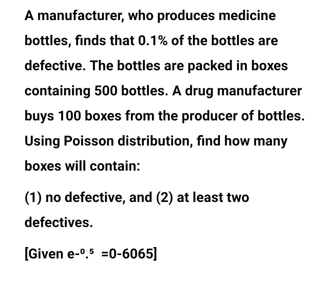 A manufacturer, who produces medicine
bottles, finds that 0.1% of the bottles are
defective. The bottles are packed in boxes
containing 500 bottles. A drug manufacturer
buys 100 boxes from the producer of bottles.
Using Poisson distribution, find how many
boxes will contain:
(1) no defective, and (2) at least two
defectives.
[Given e-0.5 =0-6065]
