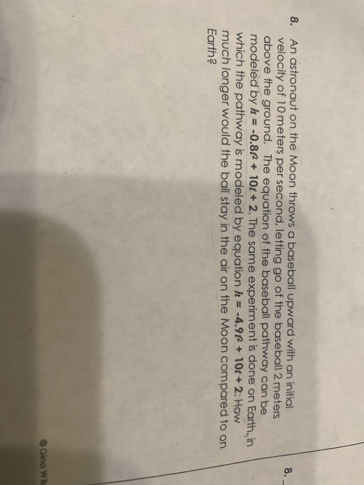 8. An astronaut on the Moon throws a baseball upward with an initial
velocity of 10 meters per second, letting go of the baseball 2 meters
above the ground. The equation of the baseball pathway can be
modeled by h = -0.82 + 101 + 2. The same experiment is done on Earth, in
which the pathway is modeled by equation h = -4.9+10t+2. How
much longer would the ball stay in the air on the Moon compared to on
Earth?
8.
Gina Wis