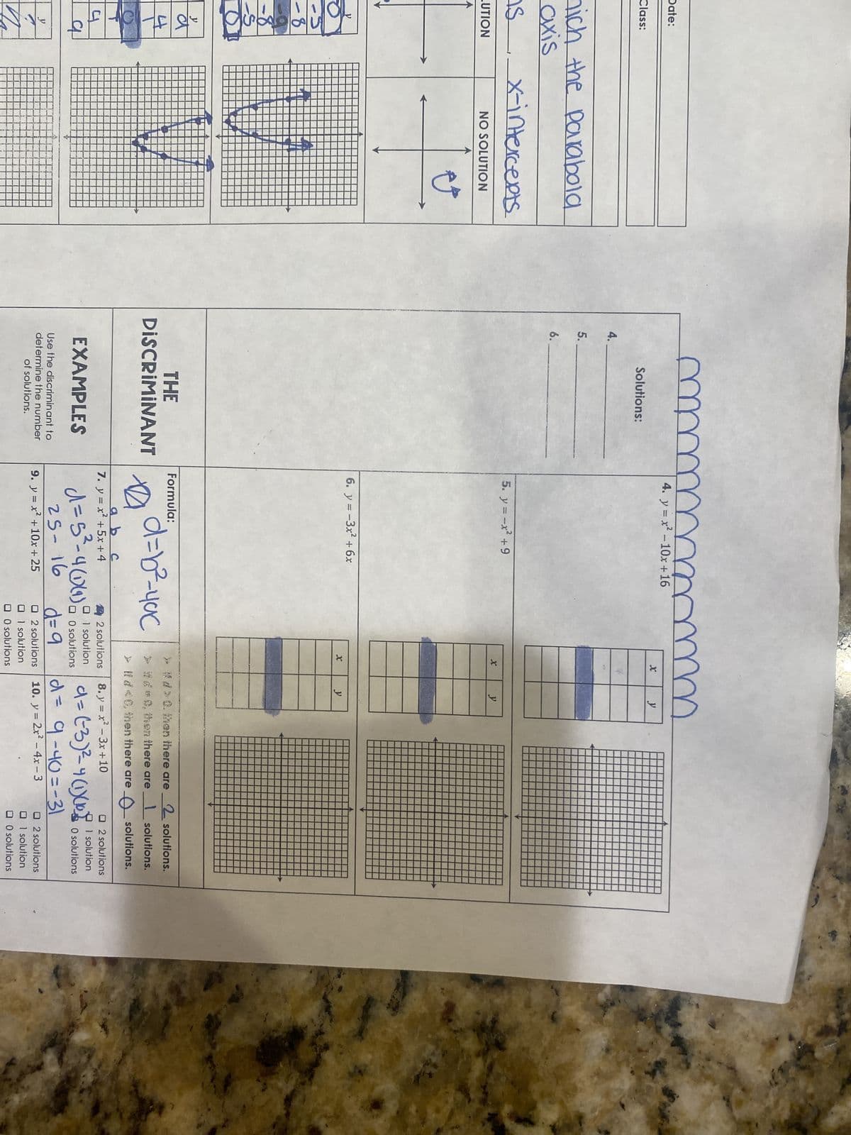 Date:
Class:
nich the parabola
axis
is
UTION
tok
-8
-8
-S
y
dr
4
q
у
x-intercepts
NO SOLUTION
#
4.
5.
6.
m
Solutions:
THE
DISCRIMINANT
EXAMPLES
Use the discriminant to
determine the number
of solutions.
m
4. y=x²-10x+16
5. y = -x² +9
6. y = -3x² + 6x
Formula:
D
"d=b²-4ac
a b
с
7. y = x +5x+4
m
X
X
2 solutions
01 solution
d=5²³-4(1)(1) a solutions
O
25-16
9. y = x² +10x + 25
y
y
y
> #td> 0. then there are
>it de 0, then there are
> ltd <0, then there are
2 solutions.
1 solutions.
solutions.
8. y=x²-3x+10
d = (-3) ²= 4(1)(108
|d= 9-40=-31
d=9
2 solutions 10. y = 2x² - 4x-3
1 solution
O solutions
O2 solutions
1 solution
O solutions
O2 solutions
1 solution
0 solutions