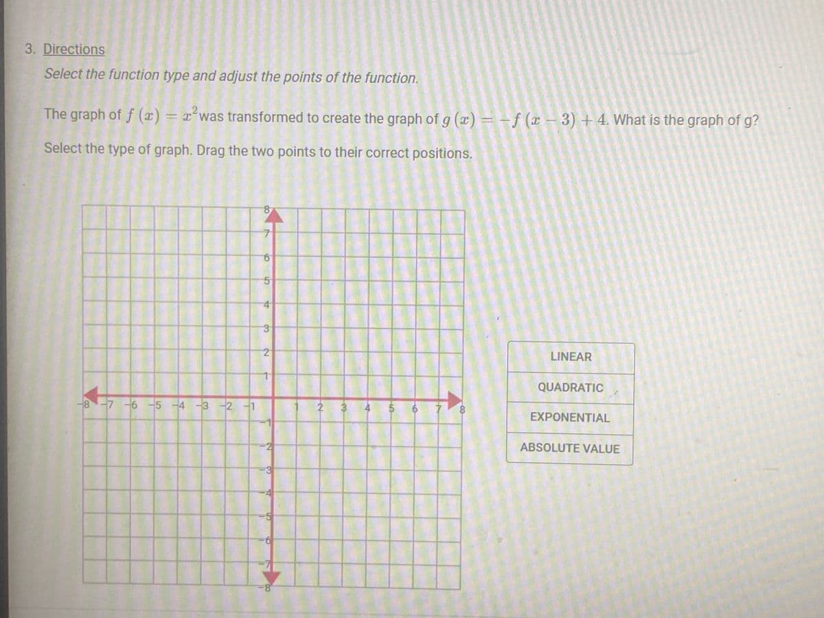 3. Directions
Select the function type and adjust the points of the function.
2
The graph of f (x) = ² was transformed to create the graph of g (x) = f (x-3) +4. What is the graph of g?
Select the type of graph. Drag the two points to their correct positions.
-8 -7 -6 -5 -4 -3 -2 -1
8
7
5
4
3
2
-8
2
4
5
CO
8
LINEAR
QUADRATIC
EXPONENTIAL
ABSOLUTE VALUE