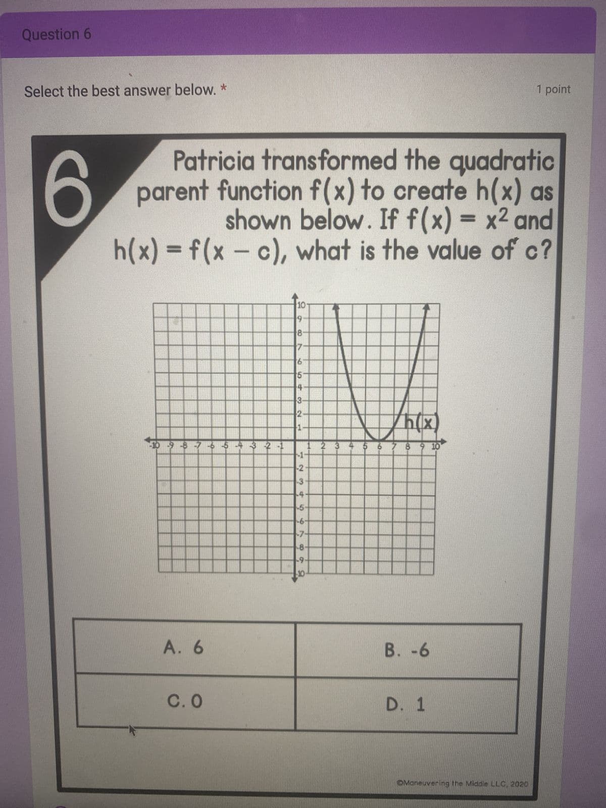 Question 6
Select the best answer below. *
O
Patricia transformed the quadratic
parent function f(x) to create h(x) as
shown below. If f(x) = x² and
h(x) = f(x — c), what is the value of c?
10 9 8 7 -6 5-4 3 2 1
A. 6
C.0
10
19
8-
7
6
5
4
3
2-
1
7234567
-2
-3
-4
1 2 3
-5-
-6-
-7.
-8-
-9-
h(x)
5 6 7 8 9 10
B. -6
D. 1
11
1 point
OManeuvering the Middle LLC, 2020