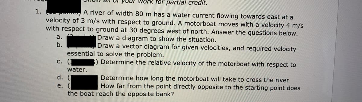 for partial credit.
A river of width 80 m has a water current flowing towards east at a
velocity of 3 m/s with respect to ground. A motorboat moves with a velocity 4 m/s
with respect to ground at 30 degrees west of north. Answer the questions below.
1.
a.
Draw a diagram to show the situation.
b.
Draw a vector diagram for given velocities, and required velocity
essential to solve the problem.
С.
$) Determine the relative velocity of the motorboat with respect to
water.
d.
Determine how long the motorboat will take to cross the river
How far from the point directly opposite to the starting point does
e.
the boat reach the opposite bank?
