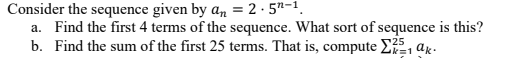 Consider the sequence given by an = 2 · 5"-1.
a. Find the first 4 terms of the sequence. What sort of sequence is this?
b. Find the sum of the first 25 terms. That is, compute E, ak-
