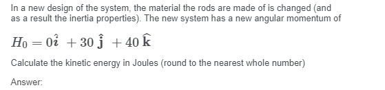 In a new design of the system, the material the rods are made of is changed (and
as a result the inertia properties). The new system has a new angular momentum of
Ho = 0å + 30 j + 40 k
Calculate the kinetic energy in Joules (round to the nearest whole number)
Answer:
