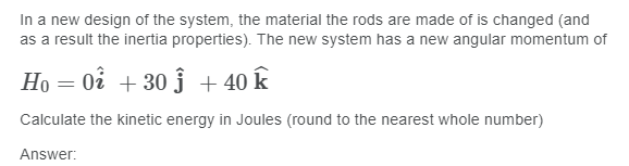 In a new design of the system, the material the rods are made of is changed (and
as a result the inertia properties). The new system has a new angular momentum of
Ho = 0i + 30 ĵ + 40 k
Calculate the kinetic energy in Joules (round to the nearest whole number)
Answer:
