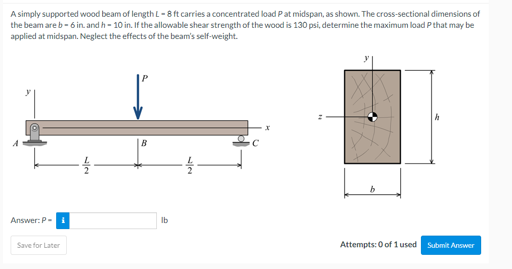 A simply supported wood beam of length L = 8 ft carries a concentrated load Pat midspan, as shown. The cross-sectional dimensions of
the beam are b = 6 in. and h = 10 in. If the allowable shear strength of the wood is 130 psi, determine the maximum load P that may be
applied at midspan. Neglect the effects of the beam's self-weight.
y
h
х
B
Answer: P =
i
Ib
Save for Later
Attempts: 0 of 1 used
Submit Answer
