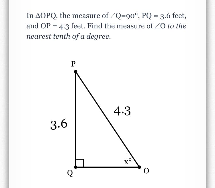 In AOPQ, the measure of ZQ=90°, PQ = 3.6 feet,
and OP = 4.3 feet. Find the measure of Z0 to the
nearest tenth of a degree.
4.3
3.6
Q
