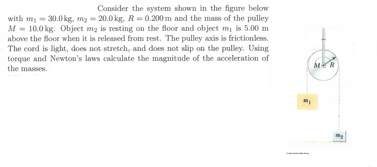 Consider the system shown in the figure below
30.0 kg, m2 = 20.0 kg, R = 0.200 m and the mass of the pulley
10.0 kg. Object m2 is resting on the floor and object mị is 5.00 m
above the floor when it is released from rest. The pulley axis is frictionless.
The cord is light, does not stretch, and does not slip on the pulley. Using
torque and Newton's laws calculate the magnitude of the acceleration of
with mị =
M
the masses.

