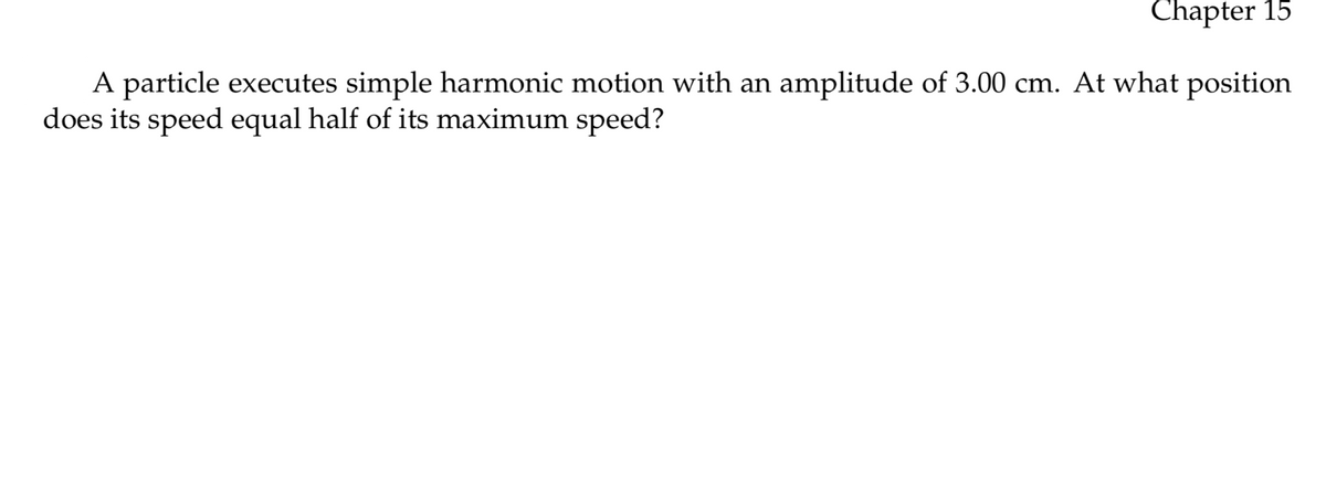 Chapter 15
A particle executes simple harmonic motion with an amplitude of 3.00 cm. At what position
does its speed equal half of its maximum speed?
