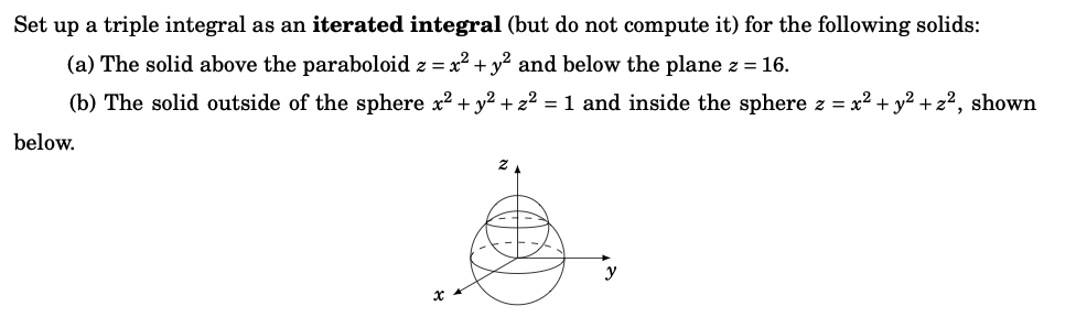 Set up a triple integral as an iterated integral (but do not compute it) for the following solids:
(a) The solid above the paraboloid z = x² + y² and below the plane z = 16.
(b) The solid outside of the sphere x² + y² + z² = 1 and inside the sphere z = x² + y² + z², shown
below.
x
y